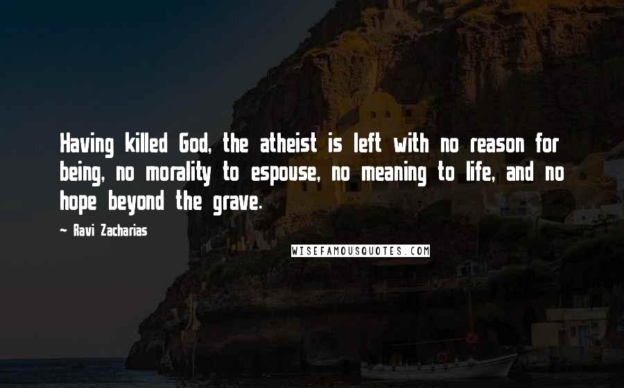 Ravi Zacharias Quotes: Having killed God, the atheist is left with no reason for being, no morality to espouse, no meaning to life, and no hope beyond the grave.