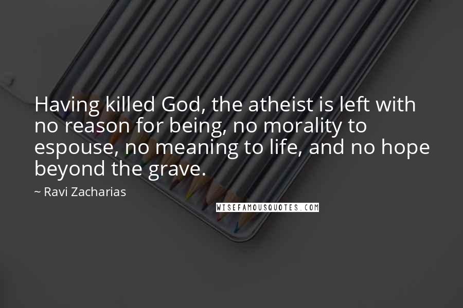 Ravi Zacharias Quotes: Having killed God, the atheist is left with no reason for being, no morality to espouse, no meaning to life, and no hope beyond the grave.