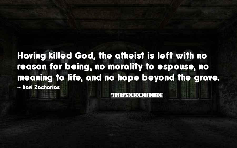 Ravi Zacharias Quotes: Having killed God, the atheist is left with no reason for being, no morality to espouse, no meaning to life, and no hope beyond the grave.