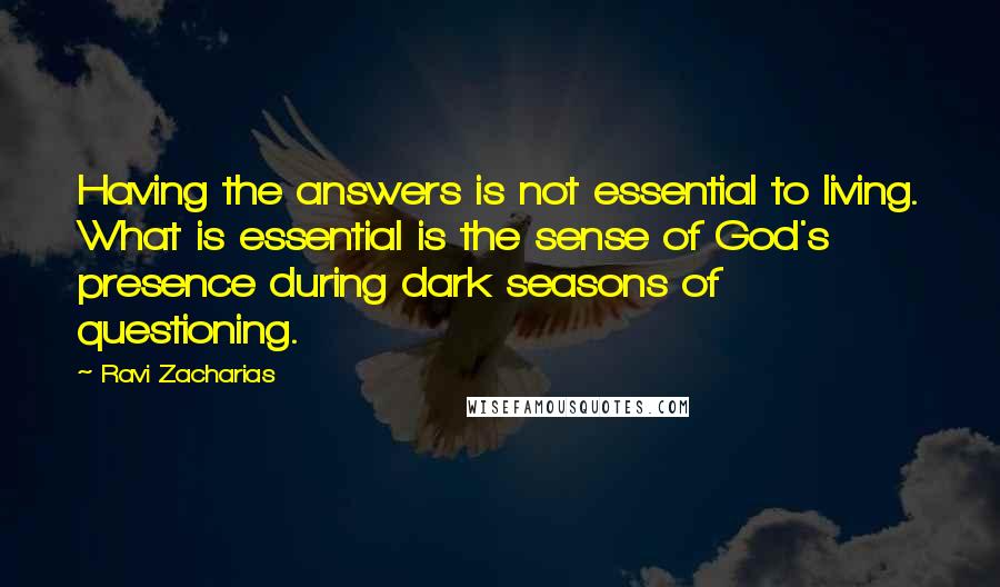 Ravi Zacharias Quotes: Having the answers is not essential to living. What is essential is the sense of God's presence during dark seasons of questioning.