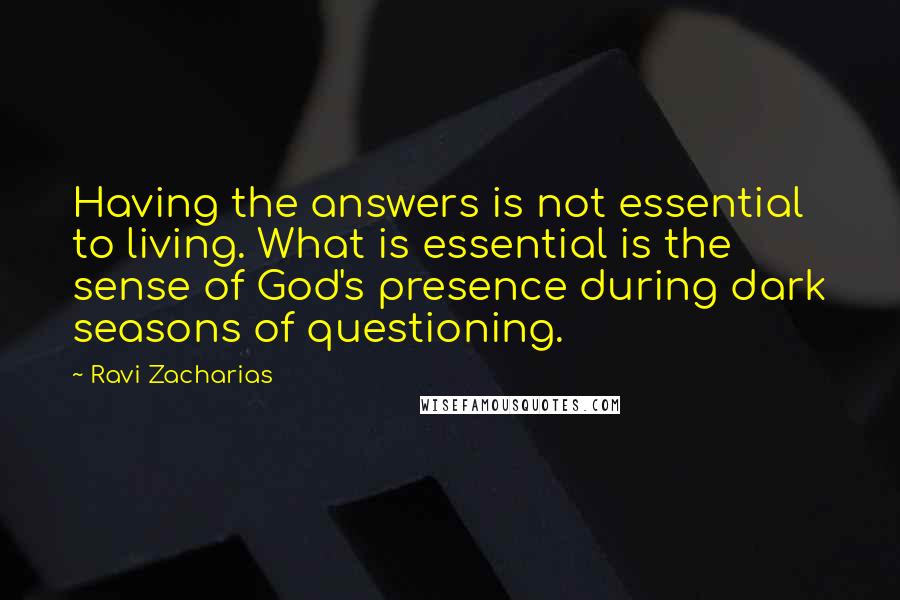 Ravi Zacharias Quotes: Having the answers is not essential to living. What is essential is the sense of God's presence during dark seasons of questioning.