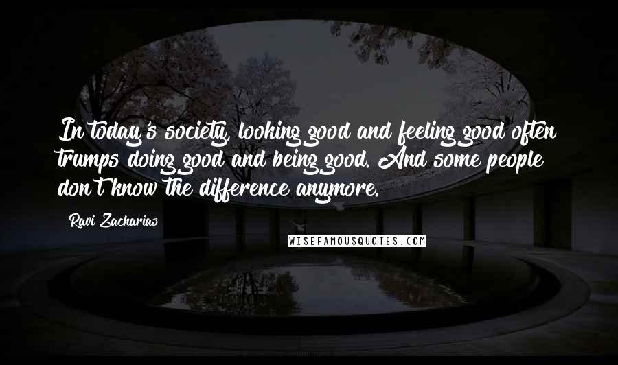 Ravi Zacharias Quotes: In today's society, looking good and feeling good often trumps doing good and being good. And some people don't know the difference anymore.