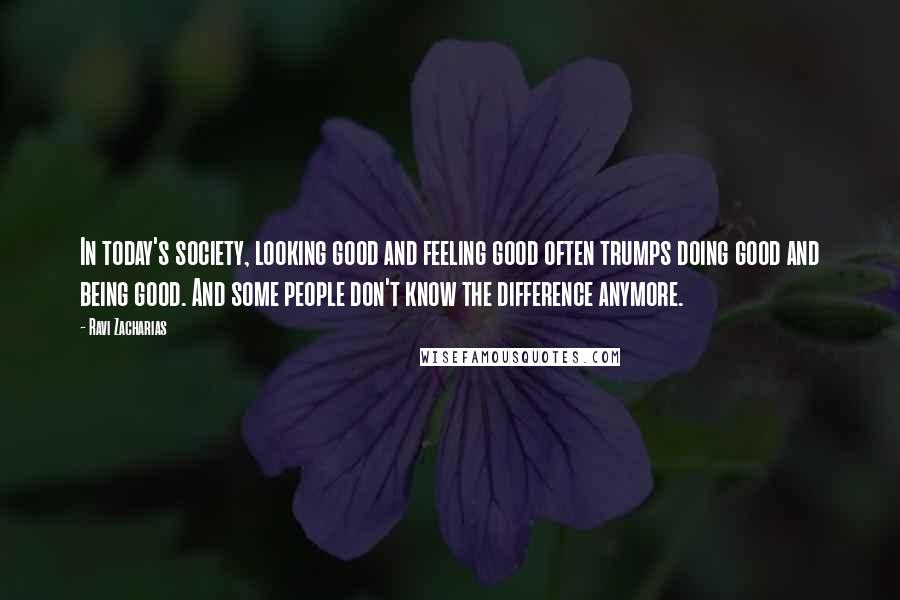 Ravi Zacharias Quotes: In today's society, looking good and feeling good often trumps doing good and being good. And some people don't know the difference anymore.