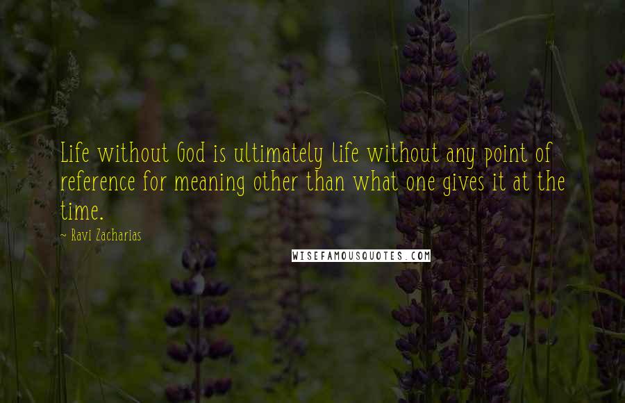 Ravi Zacharias Quotes: Life without God is ultimately life without any point of reference for meaning other than what one gives it at the time.