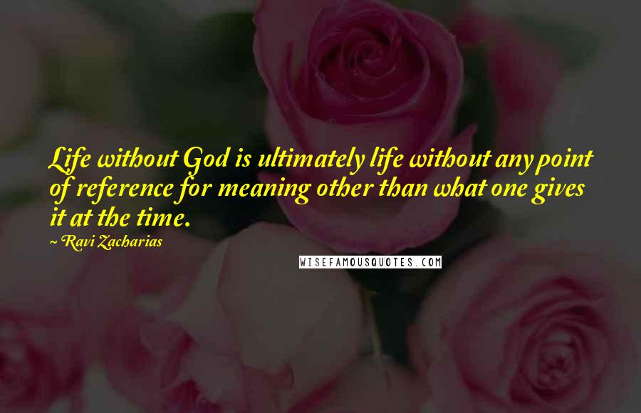 Ravi Zacharias Quotes: Life without God is ultimately life without any point of reference for meaning other than what one gives it at the time.