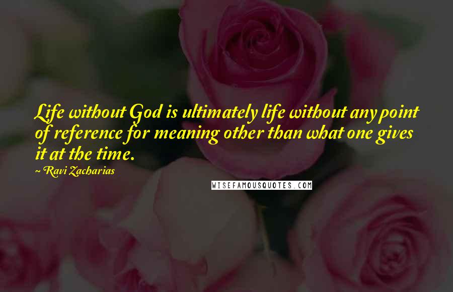 Ravi Zacharias Quotes: Life without God is ultimately life without any point of reference for meaning other than what one gives it at the time.