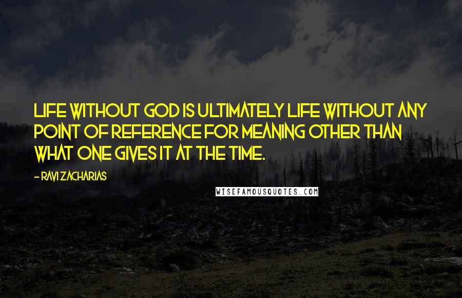 Ravi Zacharias Quotes: Life without God is ultimately life without any point of reference for meaning other than what one gives it at the time.