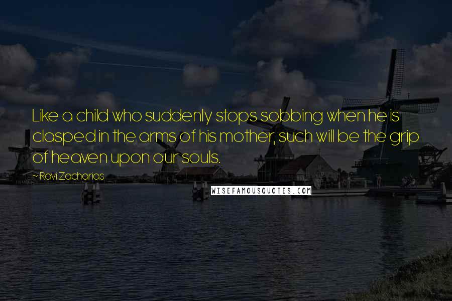 Ravi Zacharias Quotes: Like a child who suddenly stops sobbing when he is clasped in the arms of his mother, such will be the grip of heaven upon our souls.