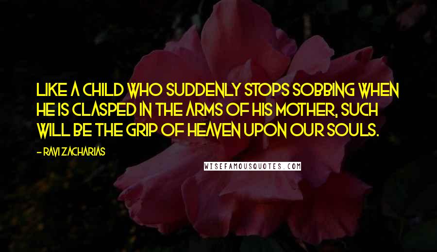 Ravi Zacharias Quotes: Like a child who suddenly stops sobbing when he is clasped in the arms of his mother, such will be the grip of heaven upon our souls.