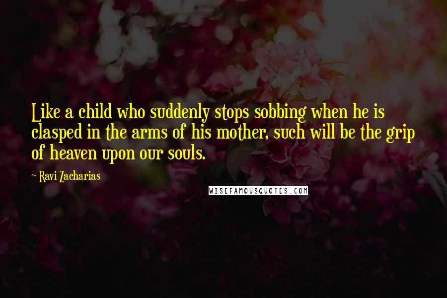 Ravi Zacharias Quotes: Like a child who suddenly stops sobbing when he is clasped in the arms of his mother, such will be the grip of heaven upon our souls.