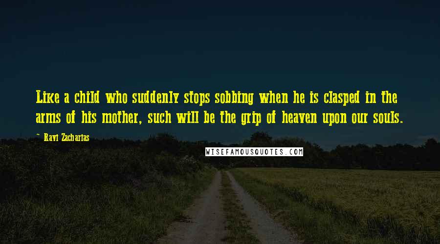 Ravi Zacharias Quotes: Like a child who suddenly stops sobbing when he is clasped in the arms of his mother, such will be the grip of heaven upon our souls.
