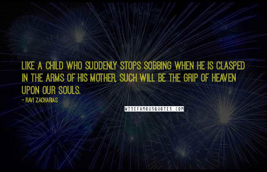 Ravi Zacharias Quotes: Like a child who suddenly stops sobbing when he is clasped in the arms of his mother, such will be the grip of heaven upon our souls.