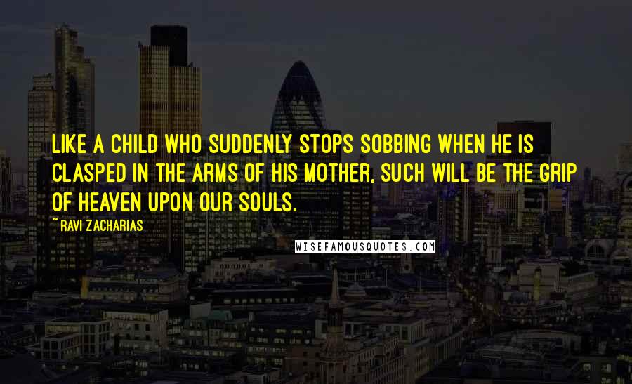 Ravi Zacharias Quotes: Like a child who suddenly stops sobbing when he is clasped in the arms of his mother, such will be the grip of heaven upon our souls.