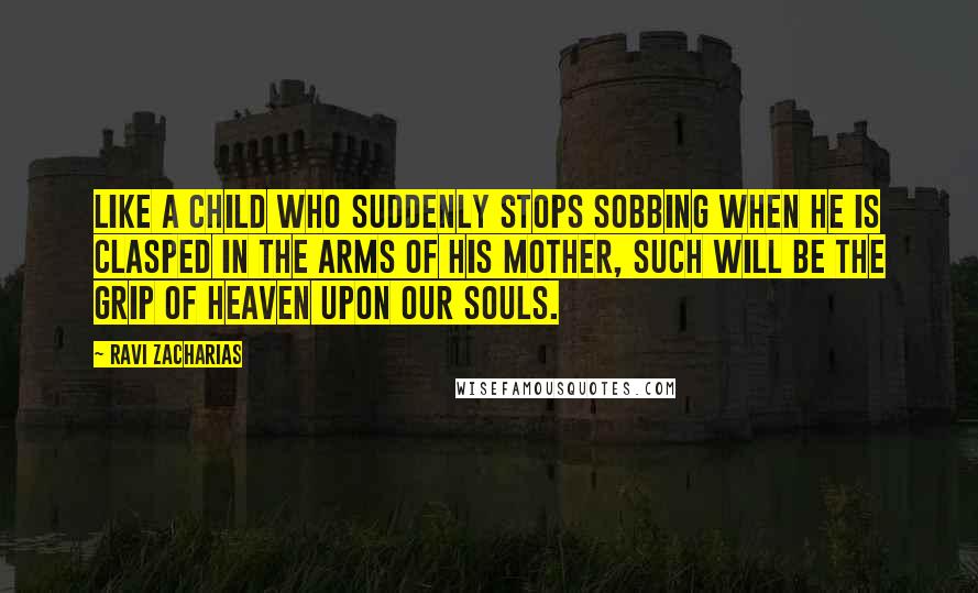 Ravi Zacharias Quotes: Like a child who suddenly stops sobbing when he is clasped in the arms of his mother, such will be the grip of heaven upon our souls.