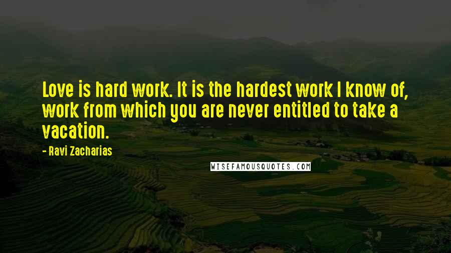 Ravi Zacharias Quotes: Love is hard work. It is the hardest work I know of, work from which you are never entitled to take a vacation.