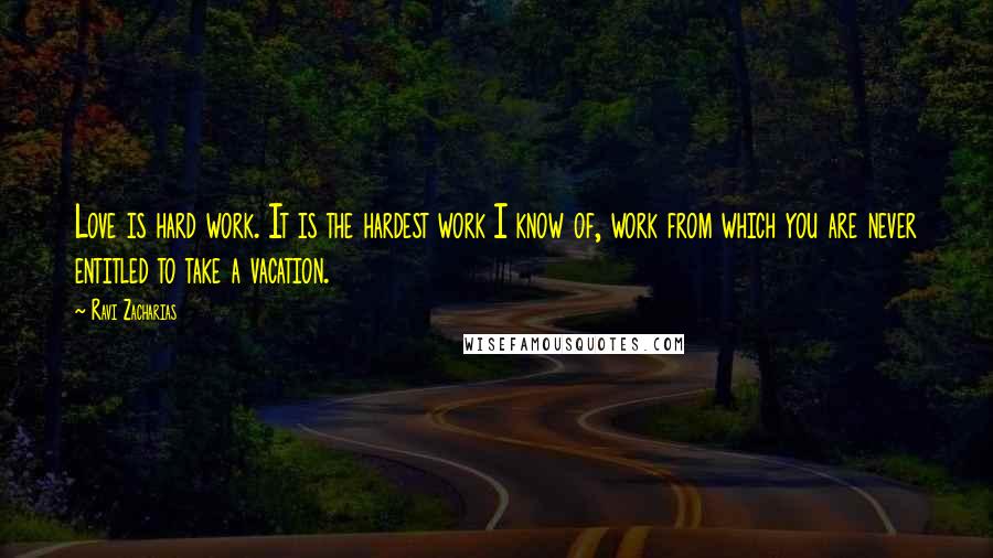 Ravi Zacharias Quotes: Love is hard work. It is the hardest work I know of, work from which you are never entitled to take a vacation.