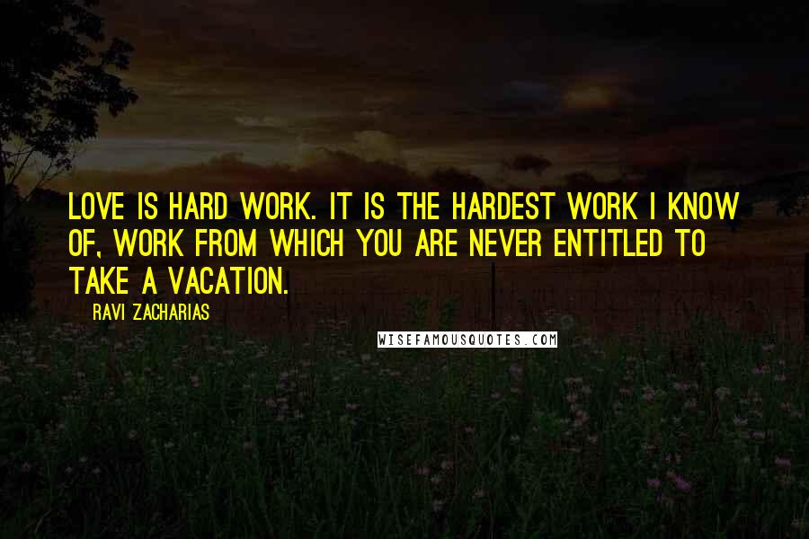 Ravi Zacharias Quotes: Love is hard work. It is the hardest work I know of, work from which you are never entitled to take a vacation.