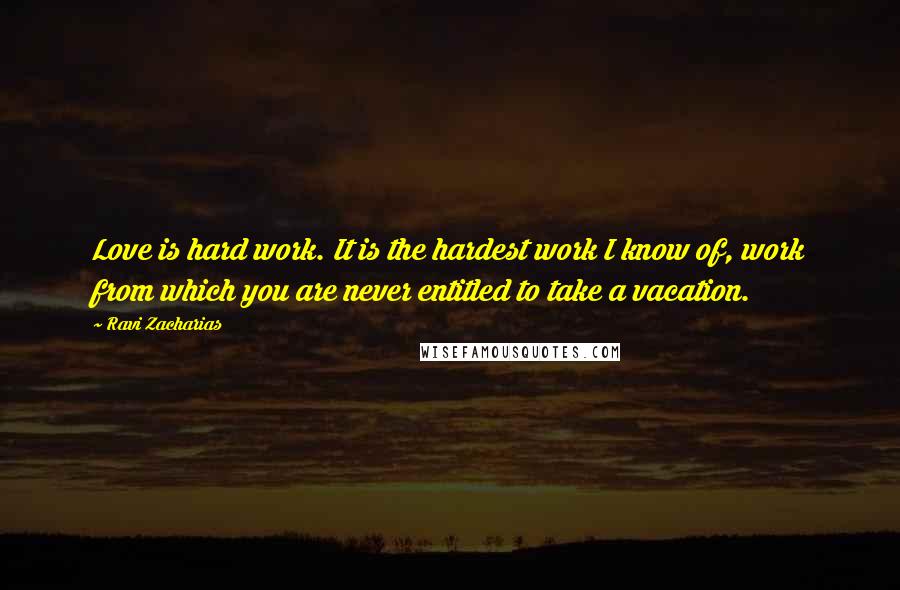 Ravi Zacharias Quotes: Love is hard work. It is the hardest work I know of, work from which you are never entitled to take a vacation.