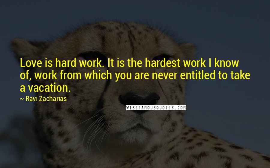 Ravi Zacharias Quotes: Love is hard work. It is the hardest work I know of, work from which you are never entitled to take a vacation.