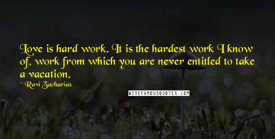 Ravi Zacharias Quotes: Love is hard work. It is the hardest work I know of, work from which you are never entitled to take a vacation.