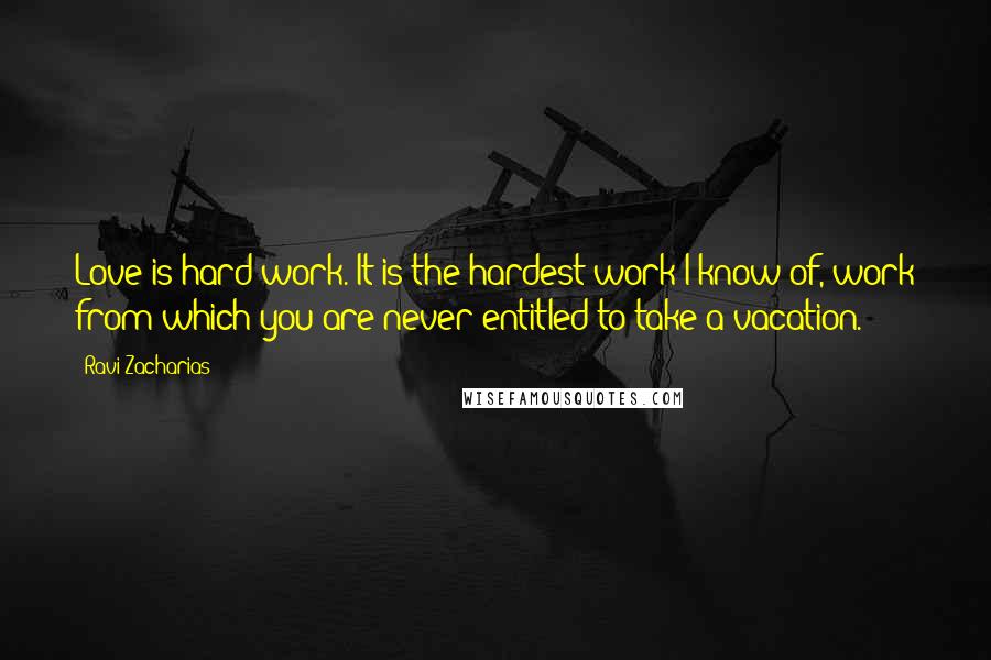 Ravi Zacharias Quotes: Love is hard work. It is the hardest work I know of, work from which you are never entitled to take a vacation.