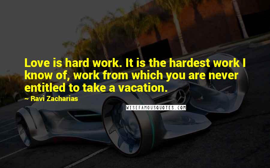 Ravi Zacharias Quotes: Love is hard work. It is the hardest work I know of, work from which you are never entitled to take a vacation.