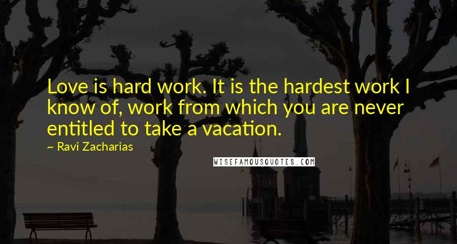 Ravi Zacharias Quotes: Love is hard work. It is the hardest work I know of, work from which you are never entitled to take a vacation.