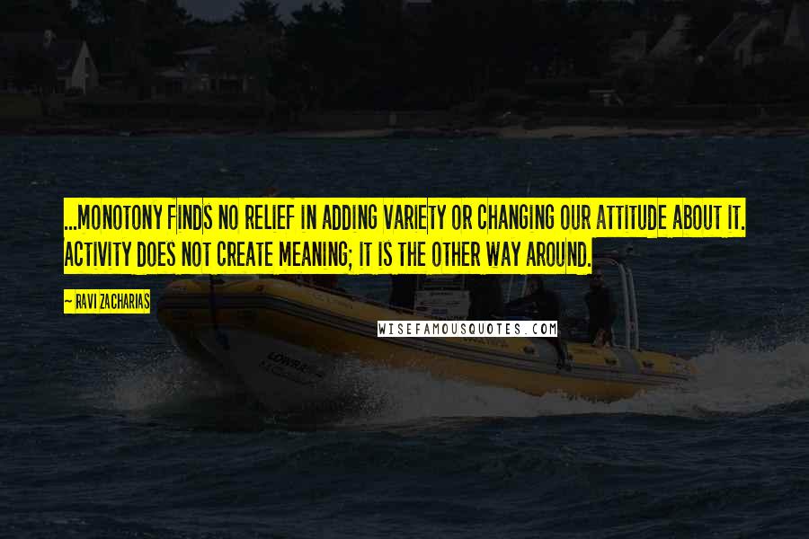 Ravi Zacharias Quotes: ...monotony finds no relief in adding variety or changing our attitude about it. Activity does not create meaning; it is the other way around.