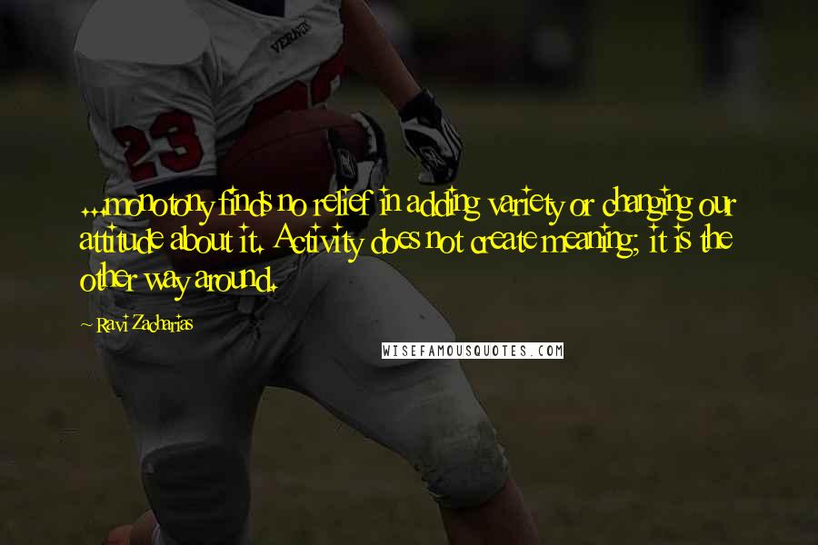 Ravi Zacharias Quotes: ...monotony finds no relief in adding variety or changing our attitude about it. Activity does not create meaning; it is the other way around.