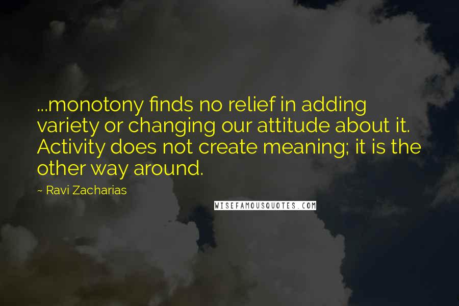 Ravi Zacharias Quotes: ...monotony finds no relief in adding variety or changing our attitude about it. Activity does not create meaning; it is the other way around.