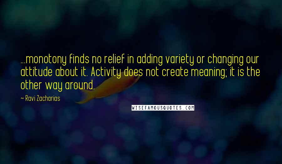 Ravi Zacharias Quotes: ...monotony finds no relief in adding variety or changing our attitude about it. Activity does not create meaning; it is the other way around.