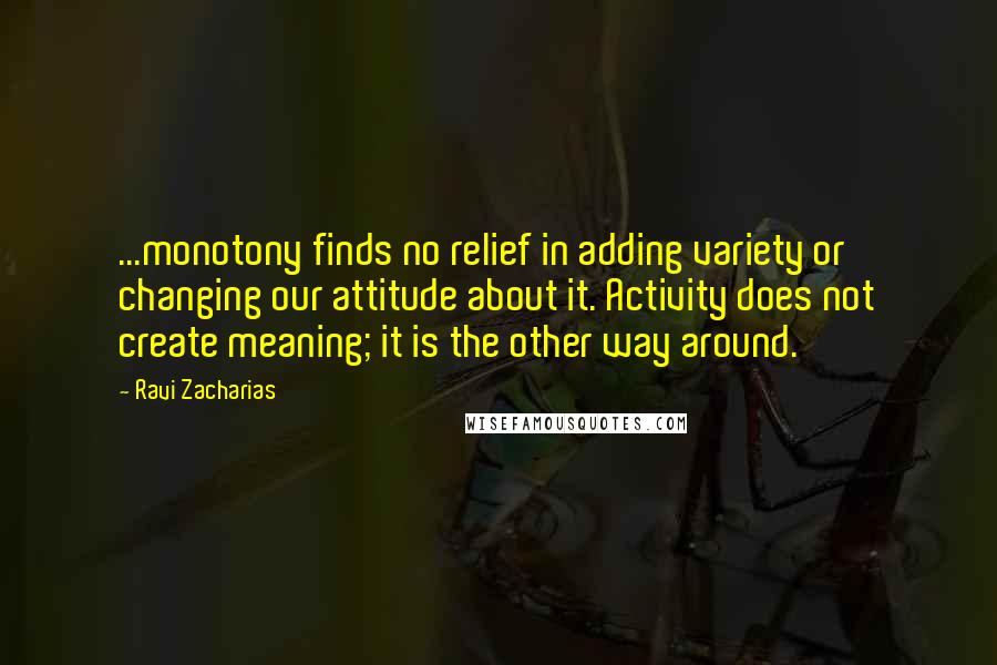 Ravi Zacharias Quotes: ...monotony finds no relief in adding variety or changing our attitude about it. Activity does not create meaning; it is the other way around.