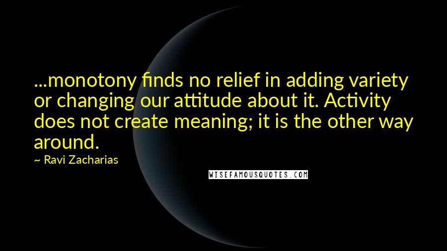 Ravi Zacharias Quotes: ...monotony finds no relief in adding variety or changing our attitude about it. Activity does not create meaning; it is the other way around.