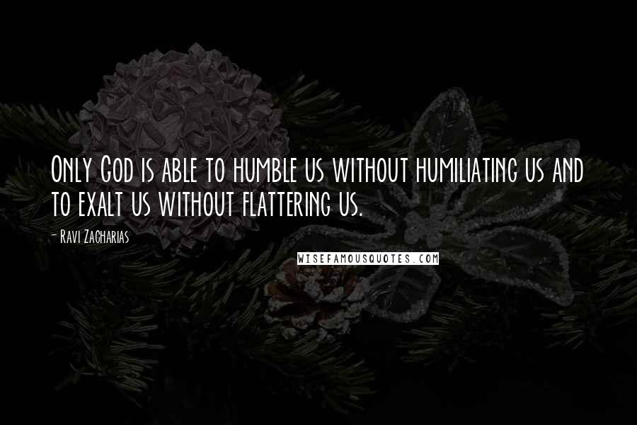 Ravi Zacharias Quotes: Only God is able to humble us without humiliating us and to exalt us without flattering us.
