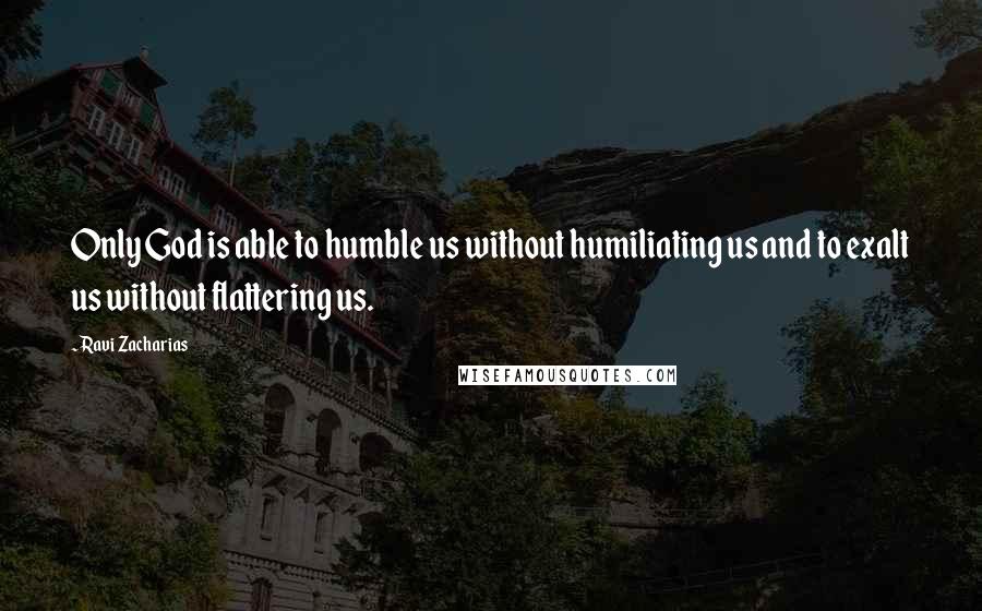 Ravi Zacharias Quotes: Only God is able to humble us without humiliating us and to exalt us without flattering us.