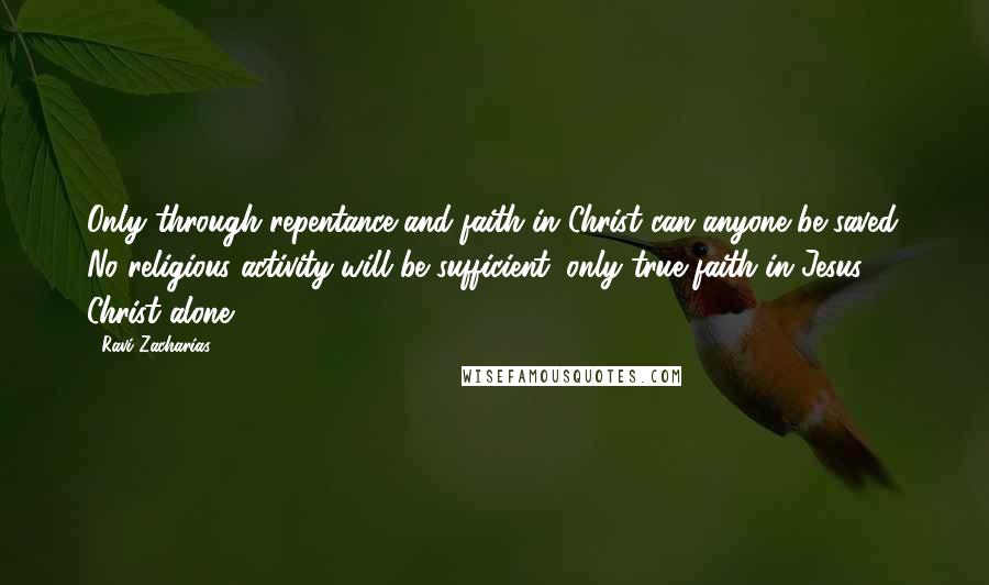 Ravi Zacharias Quotes: Only through repentance and faith in Christ can anyone be saved. No religious activity will be sufficient, only true faith in Jesus Christ alone.