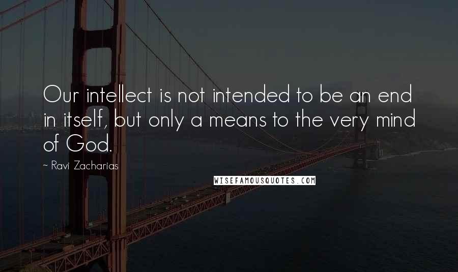 Ravi Zacharias Quotes: Our intellect is not intended to be an end in itself, but only a means to the very mind of God.