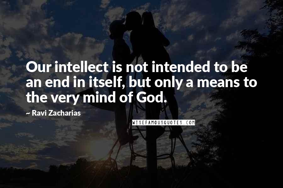 Ravi Zacharias Quotes: Our intellect is not intended to be an end in itself, but only a means to the very mind of God.