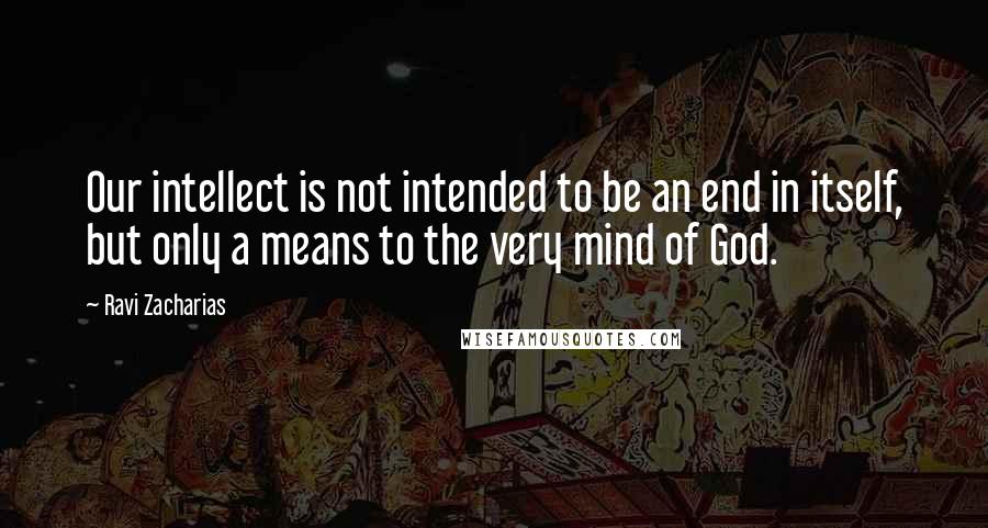 Ravi Zacharias Quotes: Our intellect is not intended to be an end in itself, but only a means to the very mind of God.