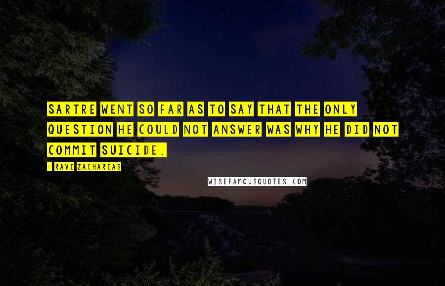 Ravi Zacharias Quotes: Sartre went so far as to say that the only question he could not answer was why he did not commit suicide.