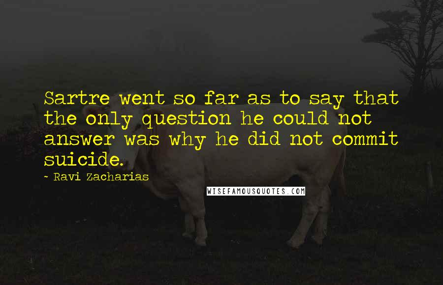 Ravi Zacharias Quotes: Sartre went so far as to say that the only question he could not answer was why he did not commit suicide.