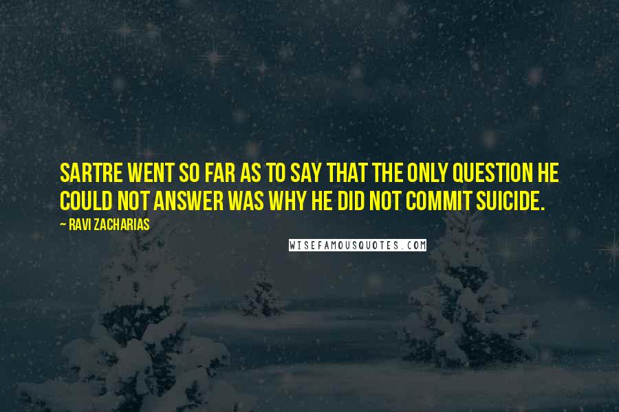 Ravi Zacharias Quotes: Sartre went so far as to say that the only question he could not answer was why he did not commit suicide.