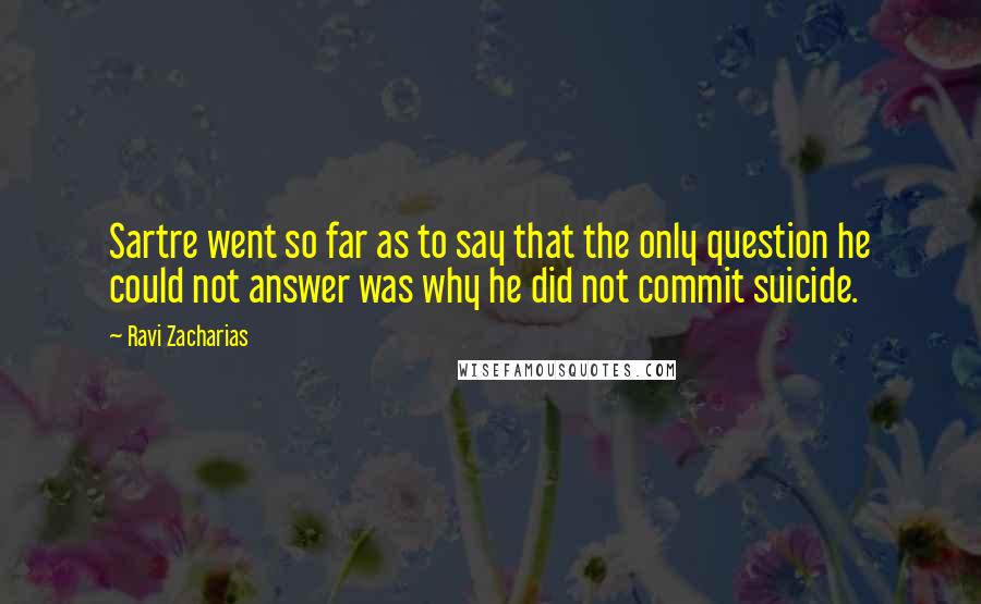 Ravi Zacharias Quotes: Sartre went so far as to say that the only question he could not answer was why he did not commit suicide.
