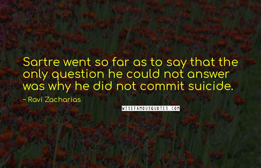 Ravi Zacharias Quotes: Sartre went so far as to say that the only question he could not answer was why he did not commit suicide.