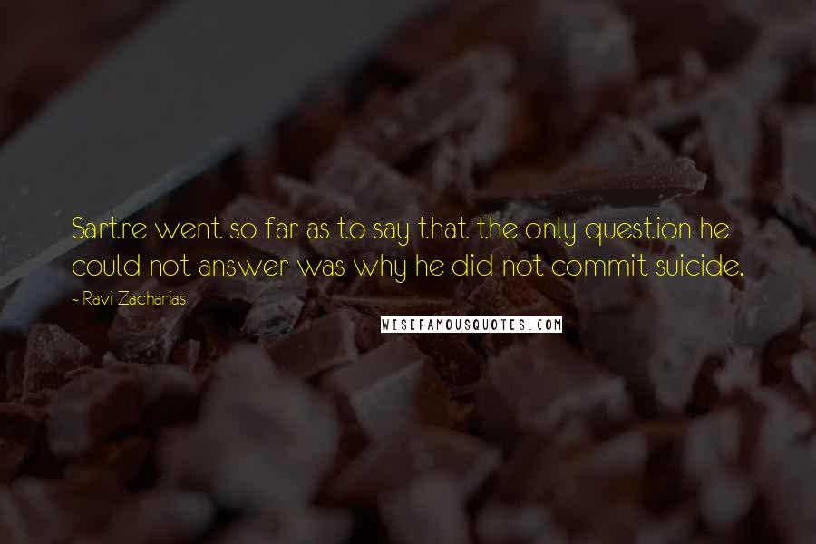 Ravi Zacharias Quotes: Sartre went so far as to say that the only question he could not answer was why he did not commit suicide.