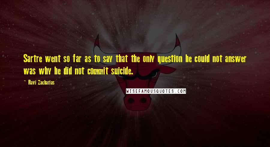 Ravi Zacharias Quotes: Sartre went so far as to say that the only question he could not answer was why he did not commit suicide.
