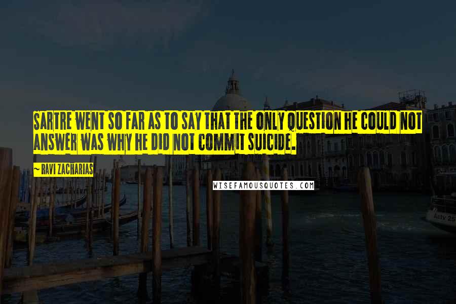 Ravi Zacharias Quotes: Sartre went so far as to say that the only question he could not answer was why he did not commit suicide.