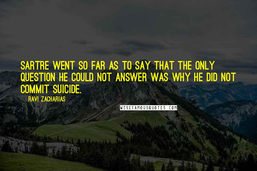 Ravi Zacharias Quotes: Sartre went so far as to say that the only question he could not answer was why he did not commit suicide.