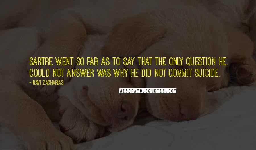 Ravi Zacharias Quotes: Sartre went so far as to say that the only question he could not answer was why he did not commit suicide.