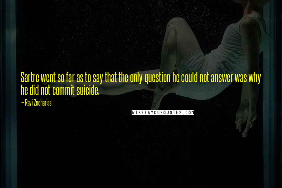 Ravi Zacharias Quotes: Sartre went so far as to say that the only question he could not answer was why he did not commit suicide.